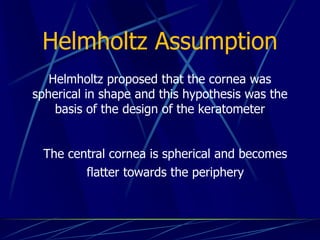 Helmholtz Assumption
Helmholtz proposed that the cornea was
spherical in shape and this hypothesis was the
basis of the design of the keratometer
The central cornea is spherical and becomes
flatter towards the periphery
 