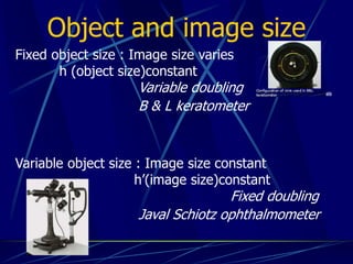 Object and image size
Fixed object size : Image size varies
h (object size)constant
Variable doubling
B & L keratometer
Variable object size : Image size constant
h’(image size)constant
Fixed doubling
Javal Schiotz ophthalmometer
 