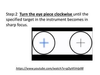 Step:2 Turn the eye piece clockwise until the
specified target in the instrument becomes in
sharp focus.
https://www.youtube.com/watch?v=gDytKVnlp98
 