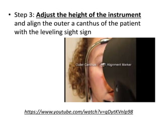• Step 3: Adjust the height of the instrument
and align the outer a canthus of the patient
with the leveling sight sign
https://www.youtube.com/watch?v=gDytKVnlp98
 