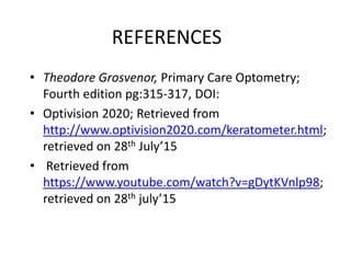 REFERENCES
• Theodore Grosvenor, Primary Care Optometry;
Fourth edition pg:315-317, DOI:
• Optivision 2020; Retrieved from
http://www.optivision2020.com/keratometer.html;
retrieved on 28th July’15
• Retrieved from
https://www.youtube.com/watch?v=gDytKVnlp98;
retrieved on 28th july’15
 