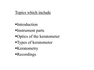 Topics which include
Introduction
Instrument parts
Optics of the keratometer
Types of keratometer
Keratometry
Recordings
 