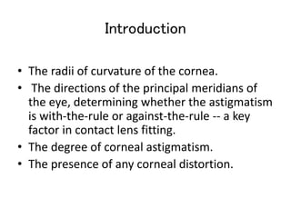 Introduction
• The radii of curvature of the cornea.
• The directions of the principal meridians of
the eye, determining whether the astigmatism
is with-the-rule or against-the-rule -- a key
factor in contact lens fitting.
• The degree of corneal astigmatism.
• The presence of any corneal distortion.
 