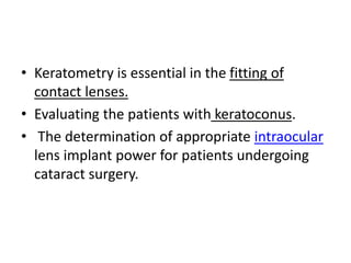 • Keratometry is essential in the fitting of
contact lenses.
• Evaluating the patients with keratoconus.
• The determination of appropriate intraocular
lens implant power for patients undergoing
cataract surgery.
 