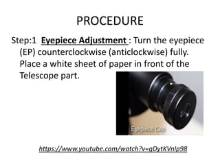 PROCEDURE
Step:1 Eyepiece Adjustment : Turn the eyepiece
(EP) counterclockwise (anticlockwise) fully.
Place a white sheet of paper in front of the
Telescope part.
https://www.youtube.com/watch?v=gDytKVnlp98
 