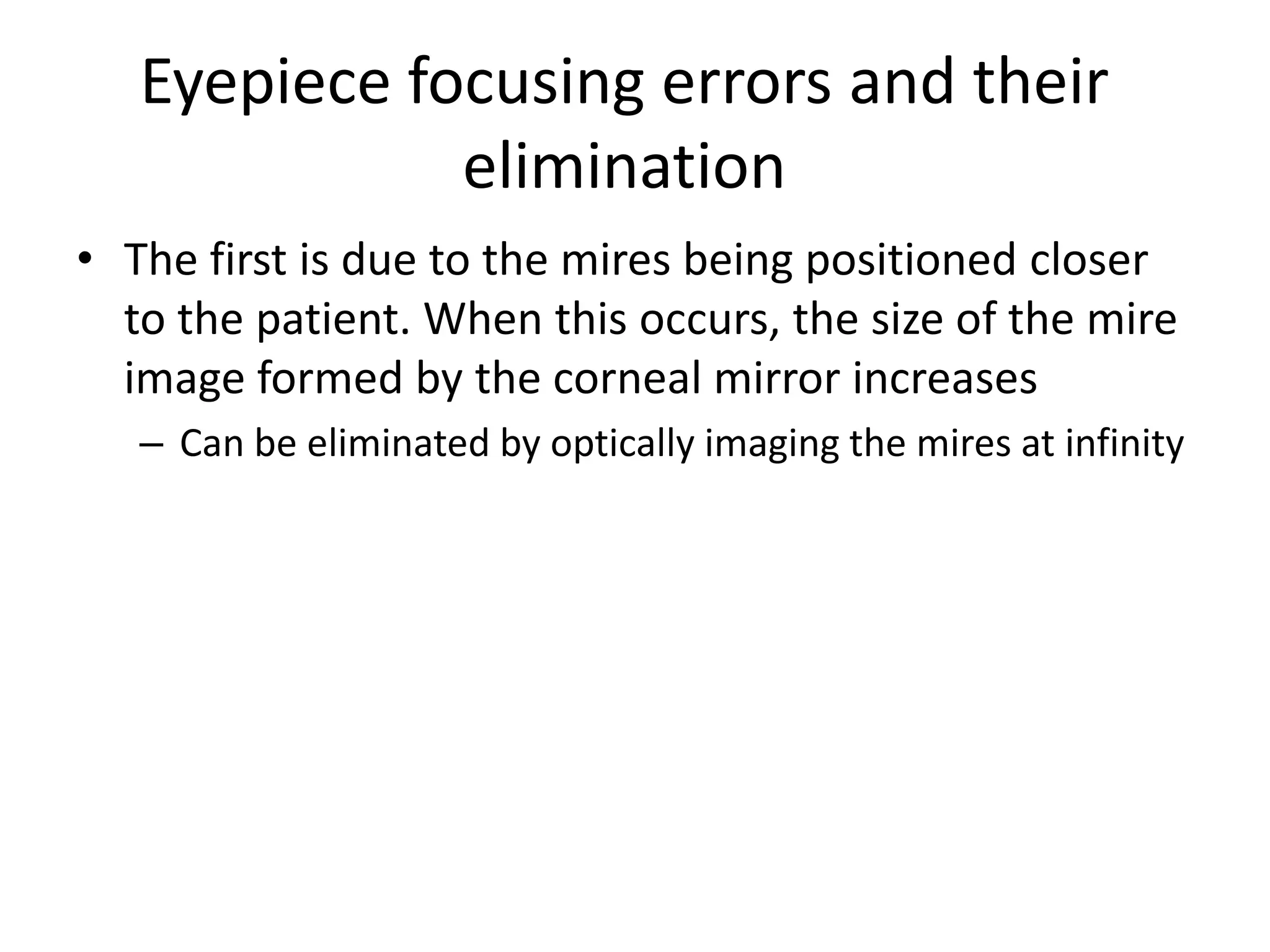Eyepiece focusing errors and their
elimination
• The first is due to the mires being positioned closer
to the patient. When this occurs, the size of the mire
image formed by the corneal mirror increases
– Can be eliminated by optically imaging the mires at infinity
 