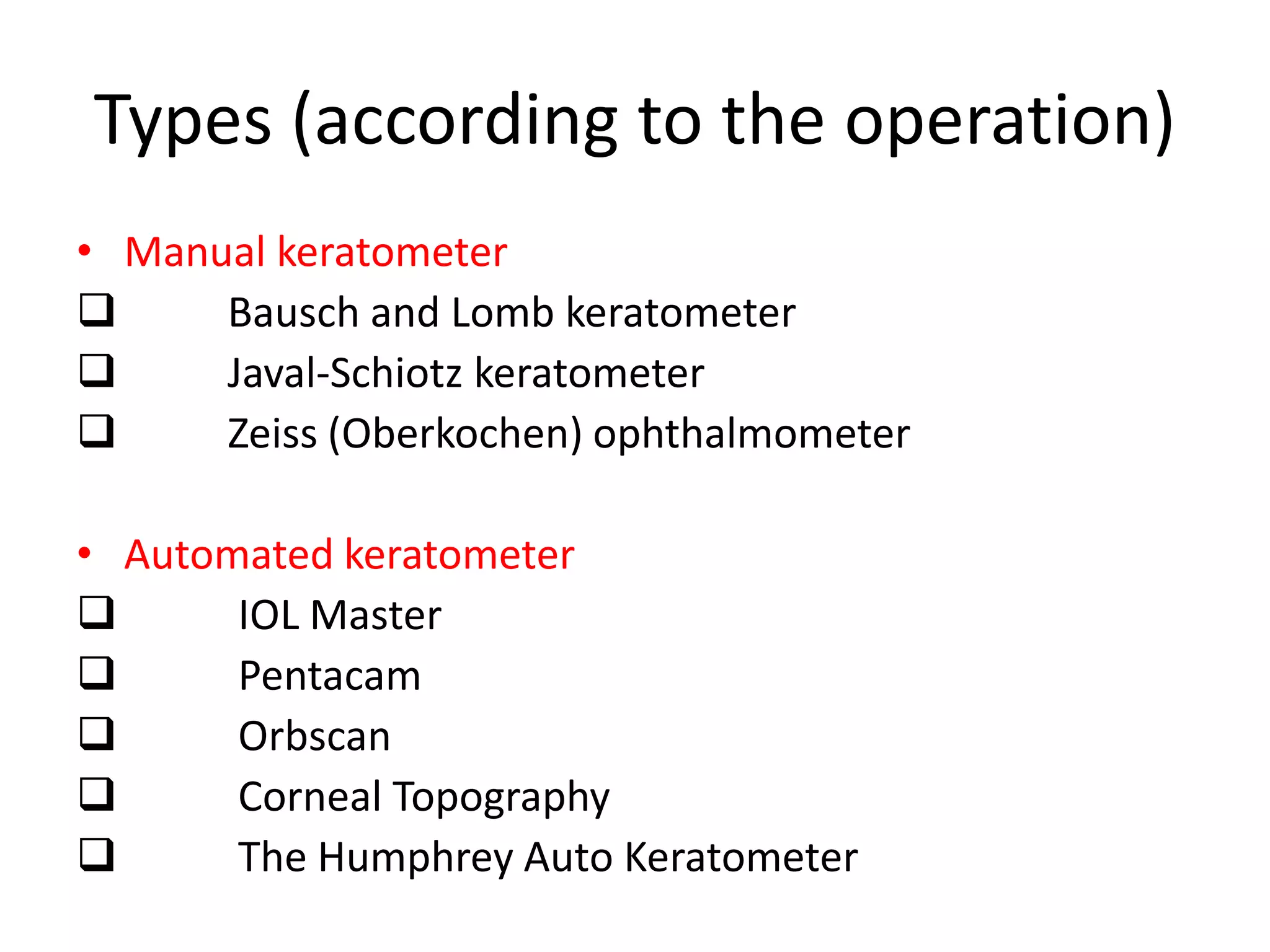 Types (according to the operation)
• Manual keratometer
 Bausch and Lomb keratometer
 Javal-Schiotz keratometer
 Zeiss (Oberkochen) ophthalmometer
• Automated keratometer
 IOL Master
 Pentacam
 Orbscan
 Corneal Topography
 The Humphrey Auto Keratometer
 
