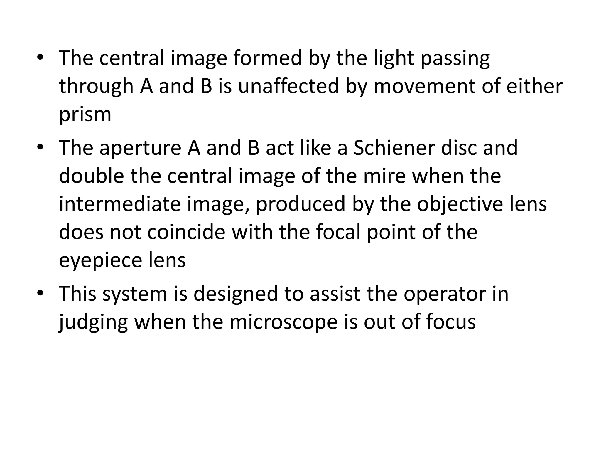 • The central image formed by the light passing
through A and B is unaffected by movement of either
prism
• The aperture A and B act like a Schiener disc and
double the central image of the mire when the
intermediate image, produced by the objective lens
does not coincide with the focal point of the
eyepiece lens
• This system is designed to assist the operator in
judging when the microscope is out of focus
 