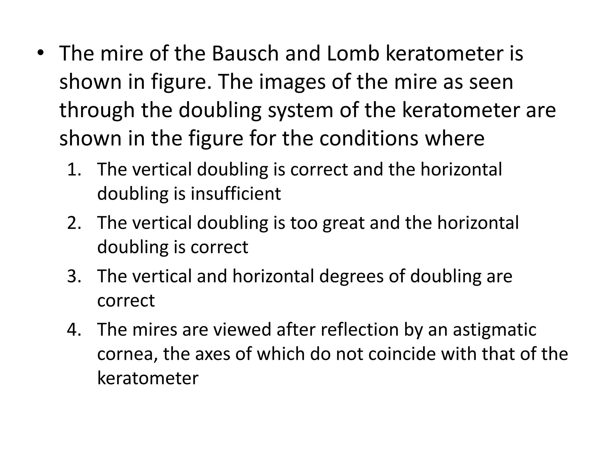 • The mire of the Bausch and Lomb keratometer is
shown in figure. The images of the mire as seen
through the doubling system of the keratometer are
shown in the figure for the conditions where
1. The vertical doubling is correct and the horizontal
doubling is insufficient
2. The vertical doubling is too great and the horizontal
doubling is correct
3. The vertical and horizontal degrees of doubling are
correct
4. The mires are viewed after reflection by an astigmatic
cornea, the axes of which do not coincide with that of the
keratometer
 