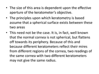 • The size of this area is dependent upon the effective
aperture of the keratometer’s objective.
• The principles upon which keratometry is based
assume that a spherical surface exists between these
two areas
• This need not be the case. It is, in fact, well known
that the normal cornea is not spherical, but flattens
off towards its periphery. Because of this and
because different keratometers reflect their mires
from different regions of the cornea, two readings of
the same cornea with two different keratometers
may not give the same radius.
 