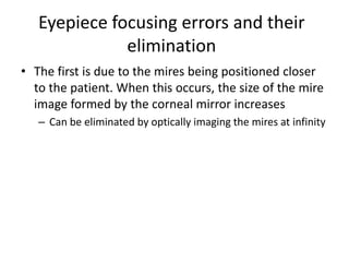 Eyepiece focusing errors and their
elimination
• The first is due to the mires being positioned closer
to the patient. When this occurs, the size of the mire
image formed by the corneal mirror increases
– Can be eliminated by optically imaging the mires at infinity
 