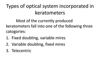 Types of optical system incorporated in
keratometers
Most of the currently produced
keratometers fall into one of the following three
catogories:
1. Fixed doubling, variable mires
2. Variable doubling, fixed mires
3. Telecentric
 
