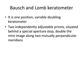 Bausch and Lomb keratometer
• It is one position, variable doubling
keratometer
• Two independently adjustable prisms, situated
behind a special aperture stop, double the
mire image along two mutually perpendicular
meridians
 