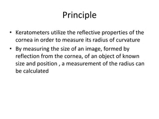 Principle
• Keratometers utilize the reflective properties of the
cornea in order to measure its radius of curvature
• By measuring the size of an image, formed by
reflection from the cornea, of an object of known
size and position , a measurement of the radius can
be calculated
 