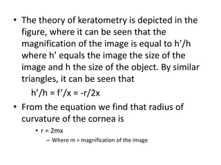 • The theory of keratometry is depicted in the
figure, where it can be seen that the
magnification of the image is equal to h’/h
where h’ equals the image the size of the
image and h the size of the object. By similar
triangles, it can be seen that
h’/h = f’/x = -r/2x
• From the equation we find that radius of
curvature of the cornea is
• r = 2mx
– Where m = magnification of the image
 