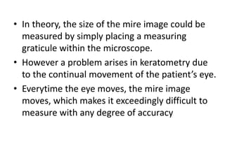 • In theory, the size of the mire image could be
measured by simply placing a measuring
graticule within the microscope.
• However a problem arises in keratometry due
to the continual movement of the patient’s eye.
• Everytime the eye moves, the mire image
moves, which makes it exceedingly difficult to
measure with any degree of accuracy
 