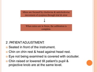 2 .PATIENTADJUSTMENT
:
 Seated in front of the instrument.
 Chin on chin rest & head against head rest.
 Eye not being examined is covered with occluder.
 Chin raised or lowered till patient’s pupil &
projective knob are at the same level.
Mires are focused by clockwise & anticlockwise
movement of eyepiece through trial & error
When mires are in focus, the calibration is
complete.
 