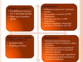 SPHERICALCORNEA
• No difference in power
b/w 2 principal meridia
• Mires seen as perfect
sphere.
ASTIGMATISM
• Difference in power b/w 2 principal
meridia.
• Horizontally oval mires in WTR
astigmatism.
• V
ertically oval mires inA
TR
astigmatism.
• Oblique astigmatism principal
meridia b/w 300-600 & 120-1500.
IRREGULARANTERIOR
CORNEALSURFACE
• Irregular mires.
• Doubling of mires.
KERATOCONUS
• Pulsating mires(Inclination &
jumping of mires on attempt to adjust
the mires).
• Minification of mires in advanced
cases (K >52 D) due to increased
amount of myopia.
• Oval mires due to large astigmatism.
• Irregular,wavy & distorted mires in
advanced keratoconus.
 