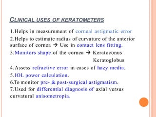 CLINICAL USES OF KERATOMETERS
1.Helps in measurement of corneal astigmatic error
2.Helps to estimate radius of curvature of the anterior
surface of cornea  Use in contact lens fitting.
3.Monitors shape of the cornea  Keratoconus
Keratoglobus
4.Assess refractive error in cases of hazy media.
5.IOL power calculation.
6.To monitor pre- & post-surgical astigmatism.
7.Used for differential diagnosis of axial versus
curvatural anisometropia.
 