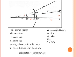 When object at infinity,
i/o = f/ u
i/o = r/2u
So,
R = 2ui/o
i o
v u
For a convex mirror,
M= i/o = v/u
i - image size
o - object size
v - image distance from the mirror
u - object distance from the mirror
u is constant for any instrument
 
