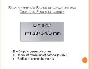 RELATIONSHIP B/W RADIUS OF CURVATURE AND
DIOPTERIC POWER OF CORNEA
D = n-1/r
r=1.3375-1/D mm
D – Dioptric power of cornea
n – Index of refraction of cornea (1.3375)
r – Radius of cornea in metres
 