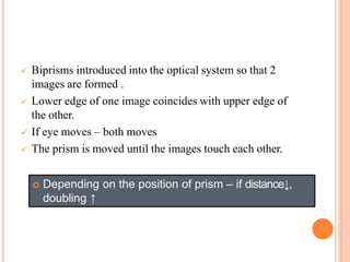  Biprisms introduced into the optical system so that 2
images are formed .
 Lower edge of one image coincides with upper edge of
the other.
 If eye moves – both moves
 The prism is moved until the images touch each other.
 Depending on the position of prism – if distance↓,
doubling ↑
 