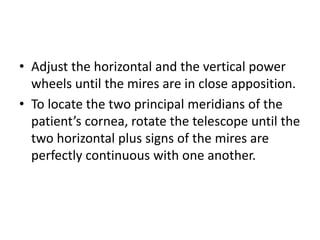 • Adjust the horizontal and the vertical power
wheels until the mires are in close apposition.
• To locate the two principal meridians of the
patient’s cornea, rotate the telescope until the
two horizontal plus signs of the mires are
perfectly continuous with one another.
 