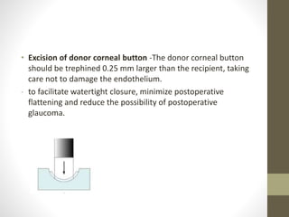 • Excision of donor corneal button -The donor corneal button
should be trephined 0.25 mm larger than the recipient, taking
care not to damage the endothelium.
- to facilitate watertight closure, minimize postoperative
flattening and reduce the possibility of postoperative
glaucoma.
 