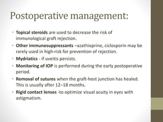 Postoperative management:
• Topical steroids are used to decrease the risk of
immunological graft rejection.
• Other immunosuppressants –azathioprine, ciclosporin may be
rarely used in high-risk for prevention of rejection.
• Mydriatics - if uveitis persists.
• Monitoring of IOP is performed during the early postoperative
period.
• Removal of sutures when the graft-host junction has healed.
This is usually after 12–18 months.
• Rigid contact lenses -to optimize visual acuity in eyes with
astigmatism.
 