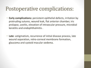 Postoperative complications:
• Early complications: persistent epithelial defects, irritation by
protruding sutures, wound leak, flat anterior chamber, iris
prolapse, uveitis, elevation of intraocular pressure, microbial
keratitis and endophthalmitis .
• Late: astigmatism, recurrence of initial disease process, late
wound separation, retro-corneal membrane formation,
glaucoma and cystoid macular oedema.
 