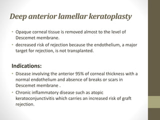 Deep anterior lamellar keratoplasty
• Opaque corneal tissue is removed almost to the level of
Descemet membrane.
• decreased risk of rejection because the endothelium, a major
target for rejection, is not transplanted.
Indications:
• Disease involving the anterior 95% of corneal thickness with a
normal endothelium and absence of breaks or scars in
Descemet membrane .
• Chronic inflammatory disease such as atopic
keratoconjunctivitis which carries an increased risk of graft
rejection.
 