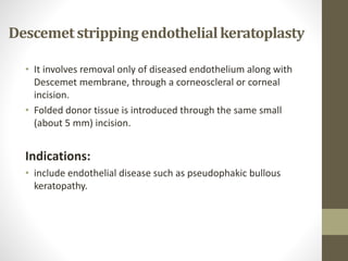 Descemetstripping endothelialkeratoplasty
• It involves removal only of diseased endothelium along with
Descemet membrane, through a corneoscleral or corneal
incision.
• Folded donor tissue is introduced through the same small
(about 5 mm) incision.
Indications:
• include endothelial disease such as pseudophakic bullous
keratopathy.
 