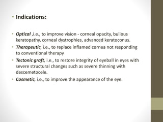 • Indications:
• Optical ,i.e., to improve vision - corneal opacity, bullous
keratopathy, corneal dystrophies, advanced keratoconus.
• Therapeutic, i.e., to replace inflamed cornea not responding
to conventional therapy
• Tectonic graft, i.e., to restore integrity of eyeball in eyes with
severe structural changes such as severe thinning with
descemetocele.
• Cosmetic, i.e., to improve the appearance of the eye.
 