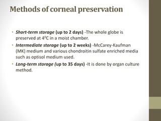 Methods of corneal preservation
• Short-term storage (up to 2 days) -The whole globe is
preserved at 40C in a moist chamber.
• Intermediate storage (up to 2 weeks) -McCarey-Kaufman
(MK) medium and various chondroitin sulfate enriched media
such as optisol medium used.
• Long-term storage (up to 35 days) -It is done by organ culture
method.
 