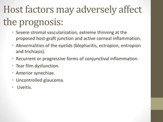 Host factors may adversely affect
the prognosis:
• Severe stromal vascularization, extreme thinning at the
proposed host-graft junction and active corneal inflammation.
• Abnormalities of the eyelids (blepharitis, ectropion, entropion
and trichiasis).
• Recurrent or progressive forms of conjunctival inflammation.
• Tear film dysfunction.
• Anterior synechiae.
• Uncontrolled glaucoma.
• Uveitis.
 