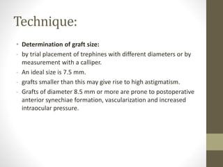 Technique:
• Determination of graft size:
- by trial placement of trephines with different diameters or by
measurement with a calliper.
- An ideal size is 7.5 mm.
- grafts smaller than this may give rise to high astigmatism.
- Grafts of diameter 8.5 mm or more are prone to postoperative
anterior synechiae formation, vascularization and increased
intraocular pressure.
 