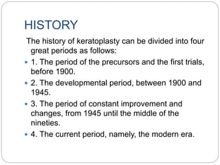HISTORY
The history of keratoplasty can be divided into four
great periods as follows:
 1. The period of the precursors and the first trials,
before 1900.
 2. The developmental period, between 1900 and
1945.
 3. The period of constant improvement and
changes, from 1945 until the middle of the
nineties.
 4. The current period, namely, the modern era.
 