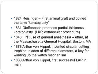  1824 Reisinger – First animal graft and coined
the term “keratoplasty”
 1831 Dieffenbach proposes partial-thickness
keratoplasty (LKP, extraocular procedure)
 1846 First use of general anesthesia – ether, at
the Massachusetts General Hospital, Boston, MA
 1878 Arthur von Hippel, invented circular cutting
trephine, blades of different diameters, a key for
winding up the watch mechanism
 1888 Arthur von Hippel, first successful LKP in
man
 