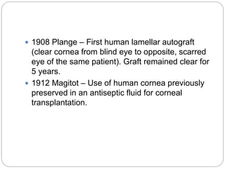  1908 Plange – First human lamellar autograft
(clear cornea from blind eye to opposite, scarred
eye of the same patient). Graft remained clear for
5 years.
 1912 Magitot – Use of human cornea previously
preserved in an antiseptic fluid for corneal
transplantation.
 