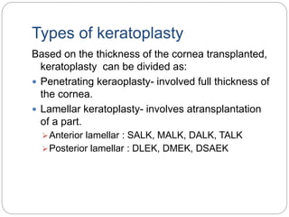 Types of keratoplasty
Based on the thickness of the cornea transplanted,
keratoplasty can be divided as:
 Penetrating keraoplasty- involved full thickness of
the cornea.
 Lamellar keratoplasty- involves atransplantation
of a part.
Anterior lamellar : SALK, MALK, DALK, TALK
Posterior lamellar : DLEK, DMEK, DSAEK
 