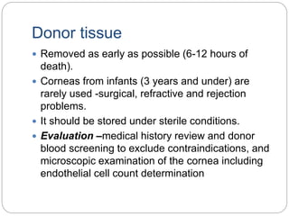 Donor tissue
 Removed as early as possible (6-12 hours of
death).
 Corneas from infants (3 years and under) are
rarely used -surgical, refractive and rejection
problems.
 It should be stored under sterile conditions.
 Evaluation –medical history review and donor
blood screening to exclude contraindications, and
microscopic examination of the cornea including
endothelial cell count determination
 