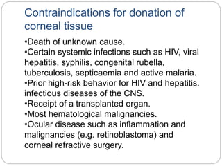 Contraindications for donation of
corneal tissue
•Death of unknown cause.
•Certain systemic infections such as HIV, viral
hepatitis, syphilis, congenital rubella,
tuberculosis, septicaemia and active malaria.
•Prior high-risk behavior for HIV and hepatitis.
infectious diseases of the CNS.
•Receipt of a transplanted organ.
•Most hematological malignancies.
•Ocular disease such as inflammation and
malignancies (e.g. retinoblastoma) and
corneal refractive surgery.
 