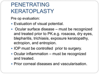 PENETRATING
KERATOPLASTY
Pre op evaluation:
 Evaluation of visual potential.
 Ocular surface disease – must be recognized
and treated prior to PK.e.g. rosacea, dry eyes,
blepharitis, trichiasis, exposure keratopathy,
ectropion, and entropion.
 IOP must be controlled prior to surgery.
 Ocular inflammation – must be recognized
and treated.
 Prior corneal diseases and vascularisation.
 