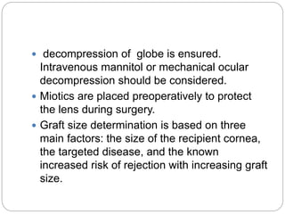  decompression of globe is ensured.
Intravenous mannitol or mechanical ocular
decompression should be considered.
 Miotics are placed preoperatively to protect
the lens during surgery.
 Graft size determination is based on three
main factors: the size of the recipient cornea,
the targeted disease, and the known
increased risk of rejection with increasing graft
size.
 