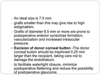- An ideal size is 7.5 mm.
- grafts smaller than this may give rise to high
astigmatism.
- Grafts of diameter 8.5 mm or more are prone to
postoperative anterior synechiae formation,
vascularization and increased intraocular
pressure.
 Excision of donor corneal button -The donor
corneal button should be trephined 0.25 mm
larger than the recipient, taking care not to
damage the endothelium.
- to facilitate watertight closure, minimize
postoperative flattening and reduce the possibility
of postoperative glaucoma.
 