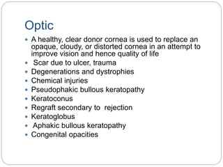 Optic
 A healthy, clear donor cornea is used to replace an
opaque, cloudy, or distorted cornea in an attempt to
improve vision and hence quality of life
 Scar due to ulcer, trauma
 Degenerations and dystrophies
 Chemical injuries
 Pseudophakic bullous keratopathy
 Keratoconus
 Regraft secondary to rejection
 Keratoglobus
 Aphakic bullous keratopathy
 Congenital opacities
 