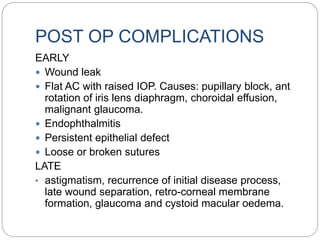POST OP COMPLICATIONS
EARLY
 Wound leak
 Flat AC with raised IOP. Causes: pupillary block, ant
rotation of iris lens diaphragm, choroidal effusion,
malignant glaucoma.
 Endophthalmitis
 Persistent epithelial defect
 Loose or broken sutures
LATE
• astigmatism, recurrence of initial disease process,
late wound separation, retro-corneal membrane
formation, glaucoma and cystoid macular oedema.
 