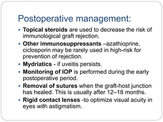 Postoperative management:
 Topical steroids are used to decrease the risk of
immunological graft rejection.
 Other immunosuppressants –azathioprine,
ciclosporin may be rarely used in high-risk for
prevention of rejection.
 Mydriatics - if uveitis persists.
 Monitoring of IOP is performed during the early
postoperative period.
 Removal of sutures when the graft-host junction
has healed. This is usually after 12–18 months.
 Rigid contact lenses -to optimize visual acuity in
eyes with astigmatism.
 
