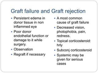 Graft failure and Graft rejection
 Persistent edema in
donor tissue in non
inflammed eye
 Poor donor
endothelial function or
damage to it while
surgery.
 Observation
 Regraft if necessary
 A most common
cause of graft failure
 Decreased vision,
photophobia, pain,
redness.
 Topical corticosteroid:
hrly
 Subconj corticosteroid
 Systemic may be
given for serious
cases
 