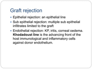 Graft rejection
 Epithelial rejection: an epithelial line
 Sub epithelial rejection: multiple sub epithelial
infiltrates limited to the graft
 Endothelial rejection: KP, iritis, corneal oedema.
Khodadoust line is the advancing front of the
host immunological and inflammatory cells
against donor endothelium.
 